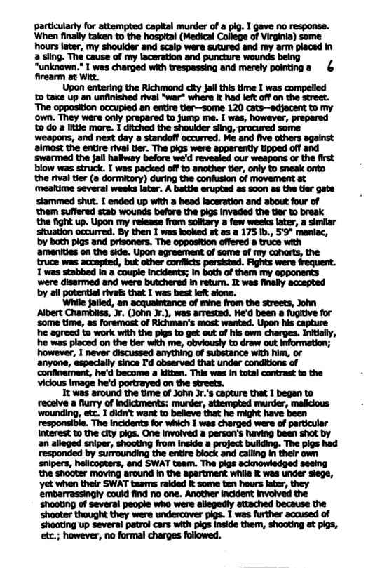 particularly for attempted capital murder of a pig. I gave no response. When finally taken to the hosptal (Medical College of Virginia) some hours ater, my shoulder and scaip were sutured and my arm placed in a sling. The cause of my laceration and puncture wounds being “unknown." I was charged with trespassing and merely pointinga & firearm at Witt. Upon entering the Richmond clty Sailthis time I was compelied to take up an unfinished rival “war" where it had left off on the street. “The opposition occupied an entire tier—some 120 cats-—-adjacent to my own. They were only prepared to jump me. I was, however, prepared 0 do a itie more. I ditched the shoulder siing, procured some weapons, and next day a standoff occurred. Me and five others against almost the entire rival ter. The pigs were apparently tipped off and swarmed the jall haliway before we’d revesied our weapons or the first blow was struck. T was packed off to another tir, only to sneak onto the rival tier (a dormitory) during the confusion of movement at meatime several weeks later. A battie erupted as 5000 a5 the tier gate siammed shut. I ended up with a head laceration and about four of them suffered stab wounds before the pigs Invaded the tier to break the fight up. Upon my release from soltary a few weeks later, a similar situation occurred. By then I was looked at as a 175 Ib., 59° maniac, by both pigs and prisoners. The opposition offered a truce with ‘amenities on the side. Upon agreement of some of my coharts, the truce was accepted, but other conflicts persisted. Fights were frequent. 1 was stabbed in a couple Incidents; in both of them my opponents were disarmed and were butchered in retum. It was finaily accepted by all potentiai rivals that 1 was best left alone. ‘While failed, an acquaintance of mine from the streets, John Albert Chambiiss, Jr. (John Jr.), wes arrested. He’d been a fugttive for some time, s foremost of Richman’s most wanted. Upon his capture he agreed to work with the pigs to get out of his own charges. Initially, he was placed on the tier with me, obviously to draw out information; however, I never discussed anything of substance with him, or ‘anyone, especially since I’d observed that under conditions of ‘confinement, he’d become a kitten. This was in total contrast to the Viclous Image he’d portrayed on the streets. It was around the time of John Jr.’s capture that 1 began to receive a flurry of indictments: murder, attempted murder, maliclous ‘wounding, etc. 1 didn’t want to believe that he might have been responsible. The incidents for which I was charged were of particular Interest to the city pigs. One invoived a person’s having been shot by an alleged sniper, shoating from Inside a project bullding. The pigs had responded by surrounding the entire block and calling In their own snipers, helicopters, and SWAT team. The pigs acknowledged seeing the shooter moving around In the apartment while R was under siege, Yet when their SWAT teams raided it some ten hours later, they embarrassingly could find no one. Ancther incident involved the shooting of several people who were allegedly attached because the ‘shooter thought they were undercover pigs. I was further accused of ‘shooting up several patrol cars with pigs Inside them, shooting at pigs, etc.; however, no formal charges followed.